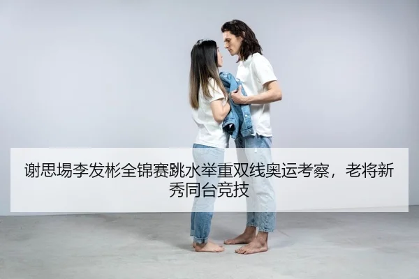 谢思埸李发彬全锦赛跳水举重双线奥运考察，老将新秀同台竞技