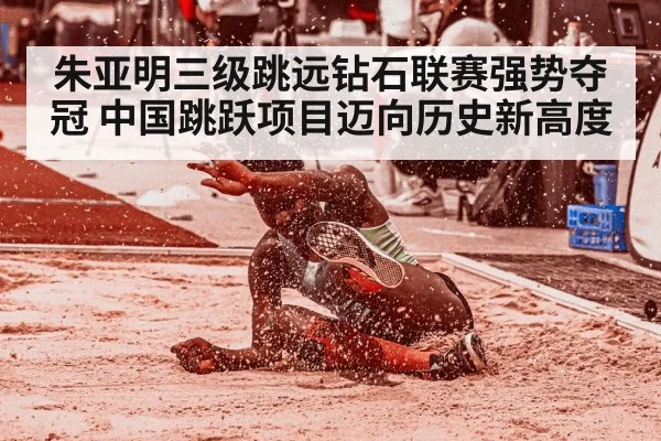 朱亚明三级跳远钻石联赛强势夺冠 中国跳跃项目迈向历史新高度