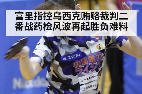 富里指控乌西克贿赂裁判二番战药检风波再起胜负难料