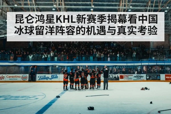 昆仑鸿星KHL新赛季揭幕看中国冰球留洋阵容的机遇与真实考验